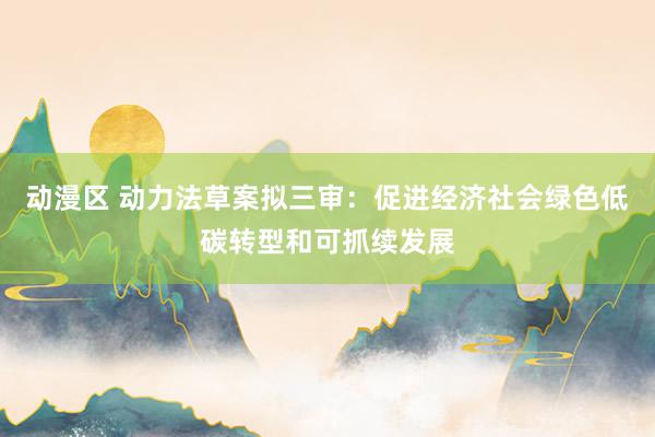 动漫区 动力法草案拟三审：促进经济社会绿色低碳转型和可抓续发展