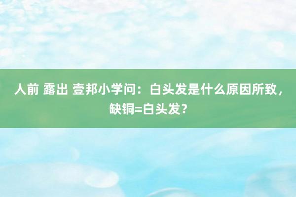 人前 露出 壹邦小学问：白头发是什么原因所致，缺铜=白头发？