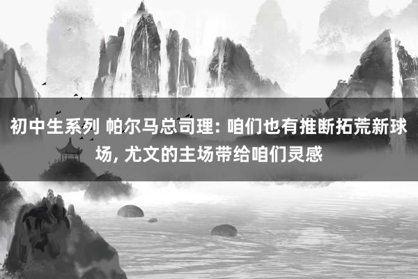 初中生系列 帕尔马总司理: 咱们也有推断拓荒新球场， 尤文的主场带给咱们灵感