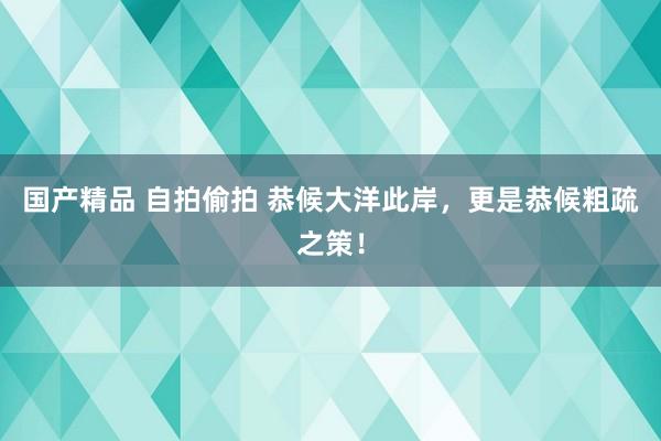 国产精品 自拍偷拍 恭候大洋此岸，更是恭候粗疏之策！