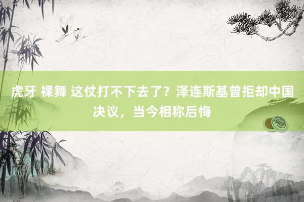 虎牙 裸舞 这仗打不下去了？泽连斯基曾拒却中国决议，当今相称后悔