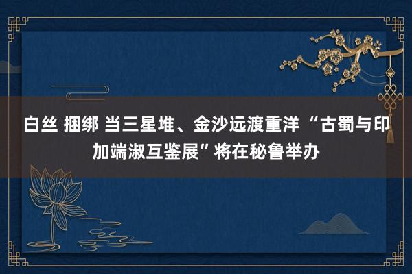 白丝 捆绑 当三星堆、金沙远渡重洋 “古蜀与印加端淑互鉴展”将在秘鲁举办