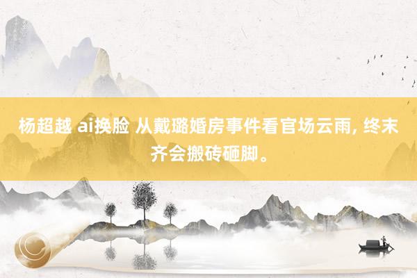 杨超越 ai换脸 从戴璐婚房事件看官场云雨， 终末齐会搬砖砸脚。