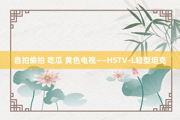 自拍偷拍 吃瓜 黄色电视——HSTV-L轻型坦克