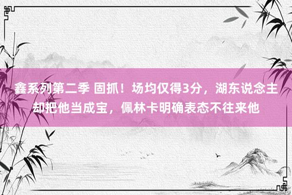 鑫系列第二季 固抓！场均仅得3分，湖东说念主却把他当成宝，佩林卡明确表态不往来他