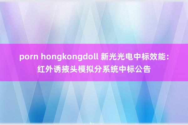 porn hongkongdoll 新光光电中标效能：红外诱掖头模拟分系统中标公告