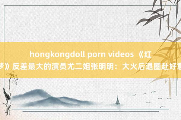 hongkongdoll porn videos 《红楼梦》反差最大的演员尤二姐张明明：大火后退圈赴好意思