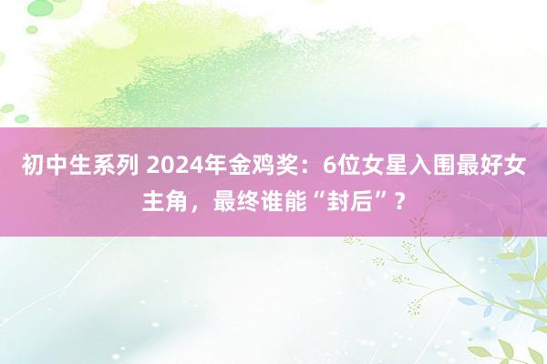 初中生系列 2024年金鸡奖：6位女星入围最好女主角，最终谁能“封后”？