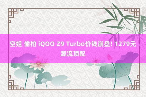 空姐 偷拍 iQOO Z9 Turbo价钱崩盘! 1279元源流顶配