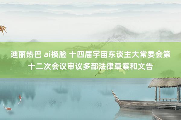 迪丽热巴 ai换脸 十四届宇宙东谈主大常委会第十二次会议审议多部法律草案和文告