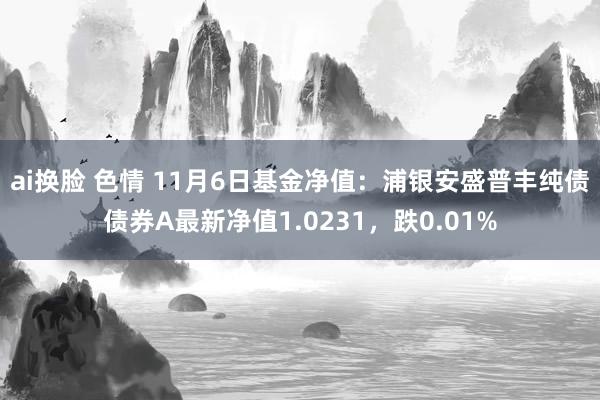 ai换脸 色情 11月6日基金净值：浦银安盛普丰纯债债券A最新净值1.0231，跌0.01%