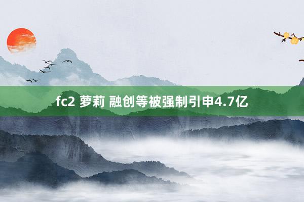 fc2 萝莉 融创等被强制引申4.7亿