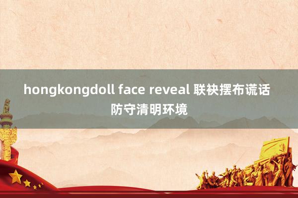 hongkongdoll face reveal 联袂摆布谎话 防守清明环境