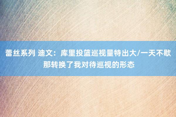 蕾丝系列 迪文：库里投篮巡视量特出大/一天不歇 那转换了我对待巡视的形态