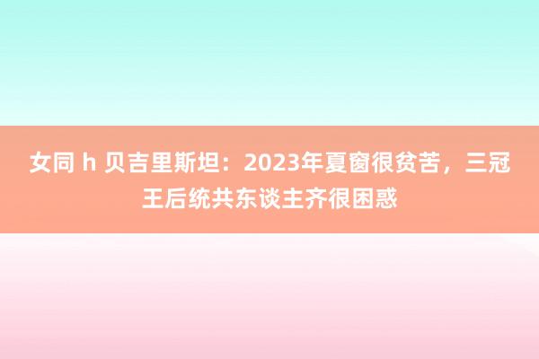 女同 h 贝吉里斯坦：2023年夏窗很贫苦，三冠王后统共东谈主齐很困惑