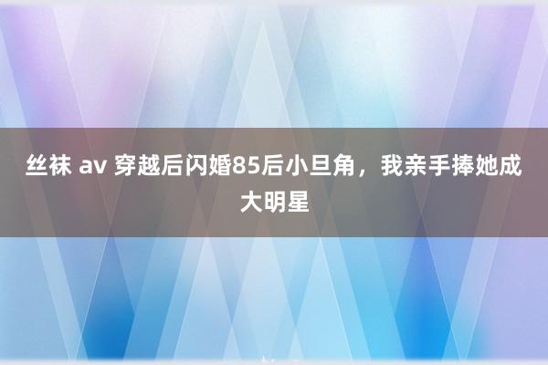 丝袜 av 穿越后闪婚85后小旦角，我亲手捧她成大明星