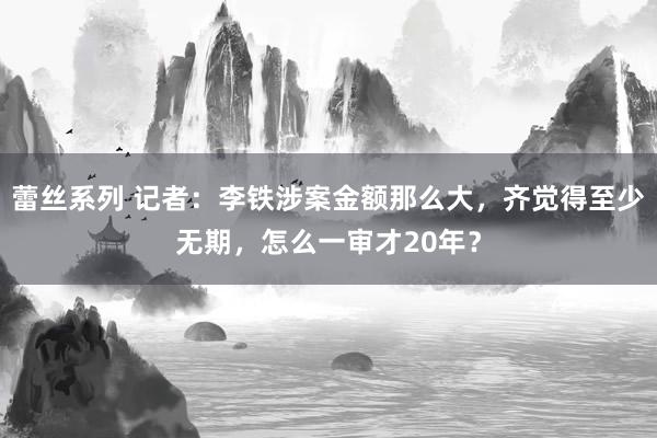 蕾丝系列 记者：李铁涉案金额那么大，齐觉得至少无期，怎么一审才20年？