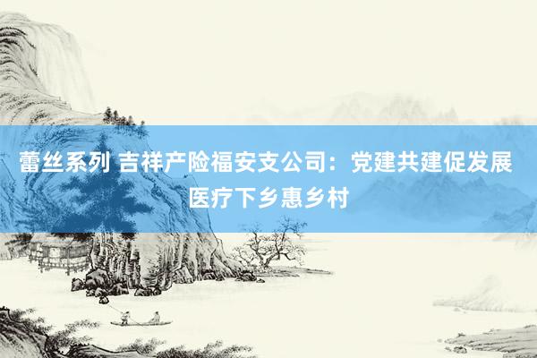 蕾丝系列 吉祥产险福安支公司：党建共建促发展 医疗下乡惠乡村