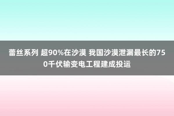 蕾丝系列 超90%在沙漠 我国沙漠泄漏最长的750千伏输变电工程建成投运