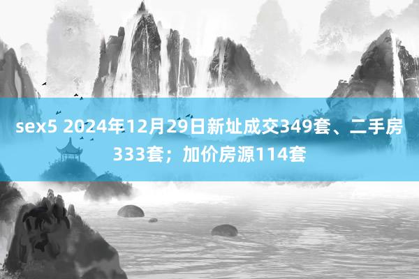 sex5 2024年12月29日新址成交349套、二手房333套；加价房源114套