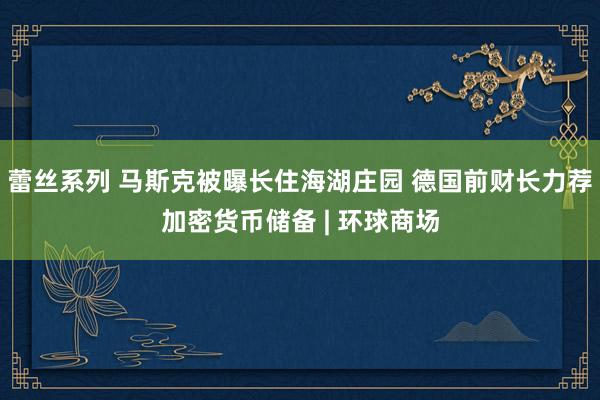 蕾丝系列 马斯克被曝长住海湖庄园 德国前财长力荐加密货币储备 | 环球商场