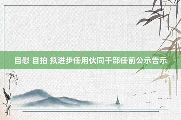 自慰 自拍 拟进步任用伙同干部任前公示告示