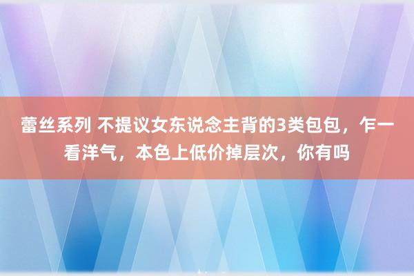 蕾丝系列 不提议女东说念主背的3类包包，乍一看洋气，本色上低价掉层次，你有吗