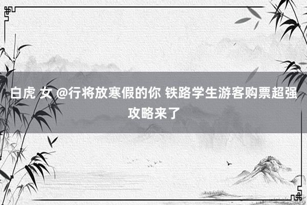 白虎 女 @行将放寒假的你 铁路学生游客购票超强攻略来了