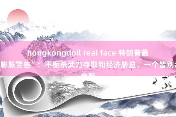 hongkongdoll real face 特朗普最狠辣“膨胀警告”：不扼杀武力夺取和经济胁迫，一个皆别念念跑