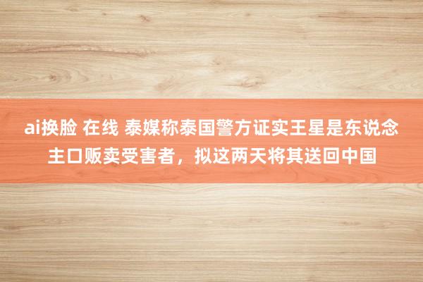 ai换脸 在线 泰媒称泰国警方证实王星是东说念主口贩卖受害者，拟这两天将其送回中国