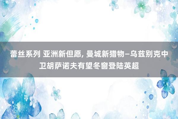 蕾丝系列 亚洲新但愿， 曼城新猎物—乌兹别克中卫胡萨诺夫有望冬窗登陆英超