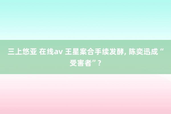 三上悠亚 在线av 王星案合手续发酵， 陈奕迅成“受害者”?