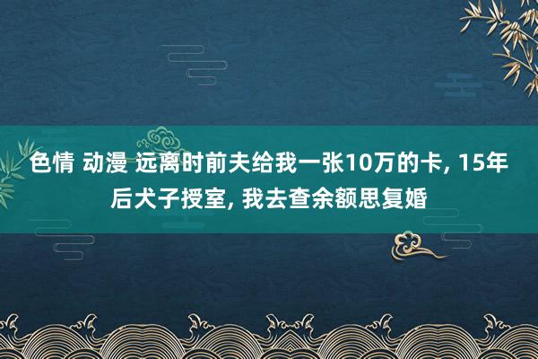 色情 动漫 远离时前夫给我一张10万的卡， 15年后犬子授室， 我去查余额思复婚