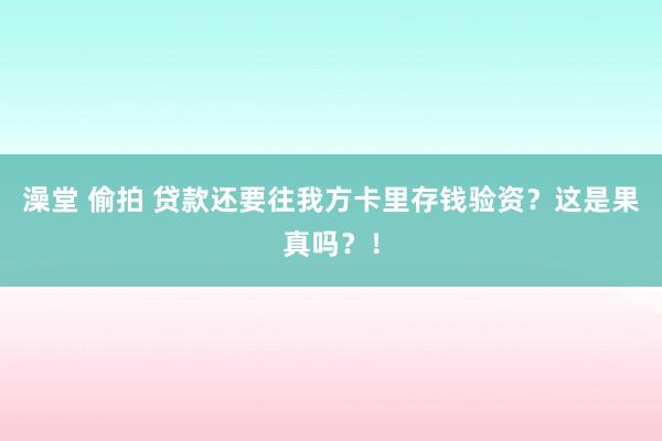 澡堂 偷拍 贷款还要往我方卡里存钱验资？这是果真吗？！