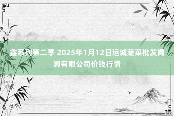 鑫系列第二季 2025年1月12日运城蔬菜批发阛阓有限公司价钱行情