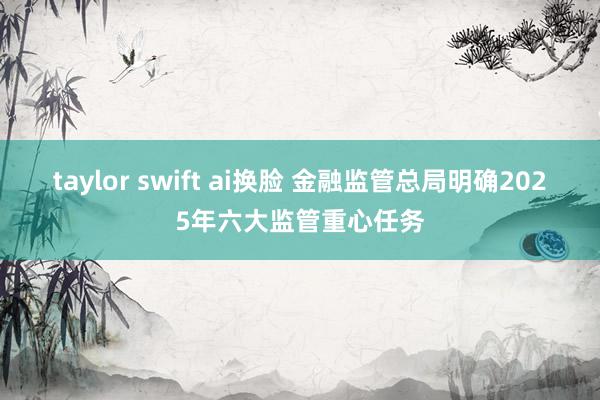 taylor swift ai换脸 金融监管总局明确2025年六大监管重心任务