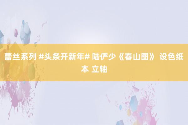 蕾丝系列 #头条开新年# 陆俨少《春山图》 设色纸本 立轴