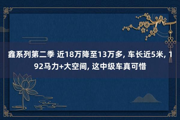 鑫系列第二季 近18万降至13万多， 车长近5米， 192马力+大空间， 这中级车真可惜