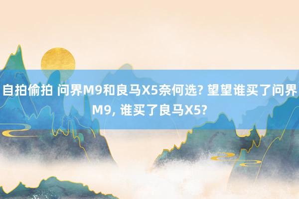 自拍偷拍 问界M9和良马X5奈何选? 望望谁买了问界M9， 谁买了良马X5?