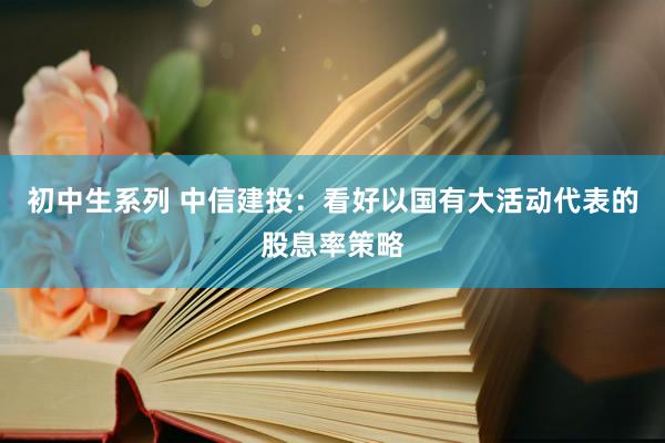 初中生系列 中信建投：看好以国有大活动代表的股息率策略