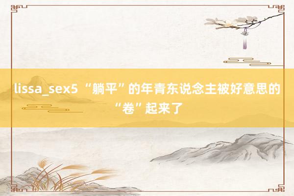 lissa_sex5 “躺平”的年青东说念主被好意思的“卷”起来了