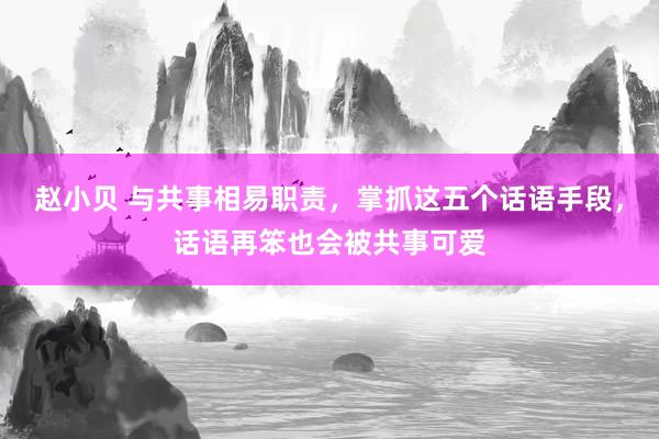 赵小贝 与共事相易职责，掌抓这五个话语手段，话语再笨也会被共事可爱