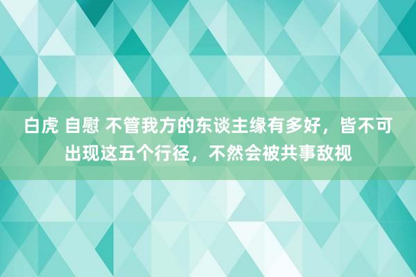 白虎 自慰 不管我方的东谈主缘有多好，皆不可出现这五个行径，不然会被共事敌视