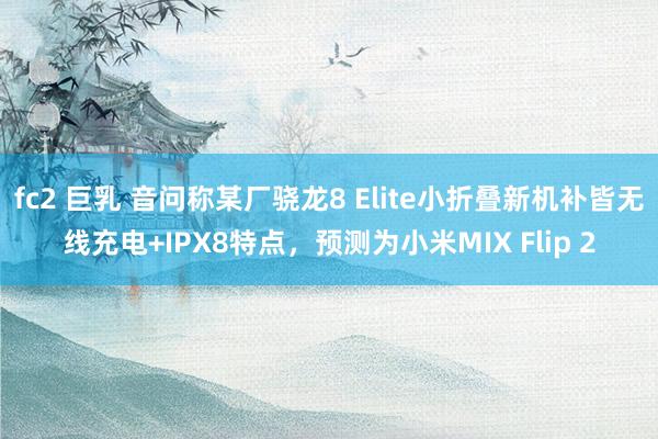 fc2 巨乳 音问称某厂骁龙8 Elite小折叠新机补皆无线充电+IPX8特点，预测为小米MIX Flip 2