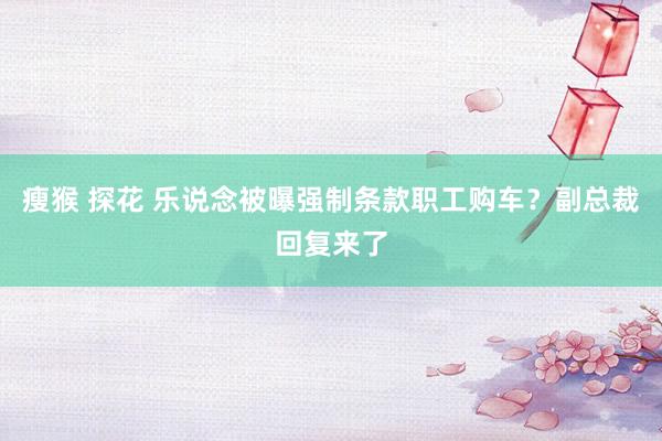 瘦猴 探花 乐说念被曝强制条款职工购车？副总裁回复来了