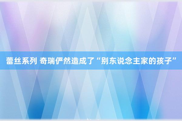 蕾丝系列 奇瑞俨然造成了“别东说念主家的孩子”