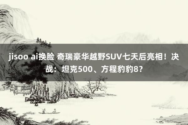 jisoo ai换脸 奇瑞豪华越野SUV七天后亮相！决战：坦克500、方程豹豹8？