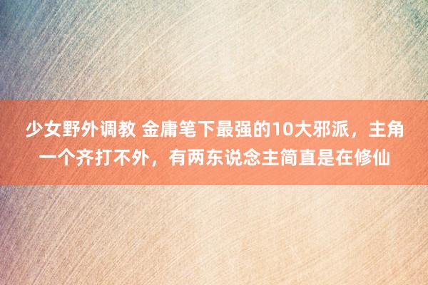 少女野外调教 金庸笔下最强的10大邪派，主角一个齐打不外，有两东说念主简直是在修仙