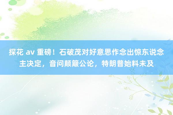 探花 av 重磅！石破茂对好意思作念出惊东说念主决定，音问颠簸公论，特朗普始料未及