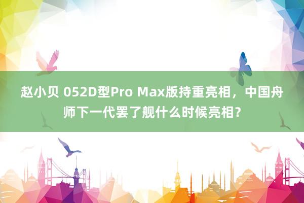 赵小贝 052D型Pro Max版持重亮相，中国舟师下一代罢了舰什么时候亮相？